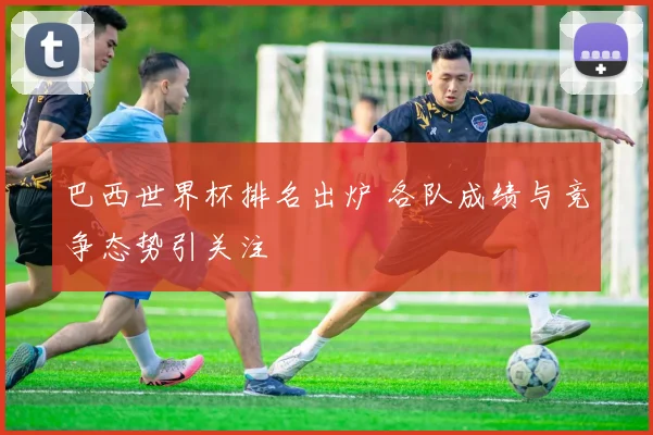 巴西世界杯排名出炉 各队成绩与竞争态势引关注