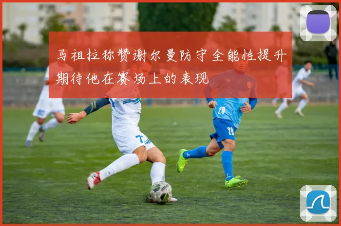 马祖拉称赞谢尔曼防守全能性提升期待他在赛场上的表现
