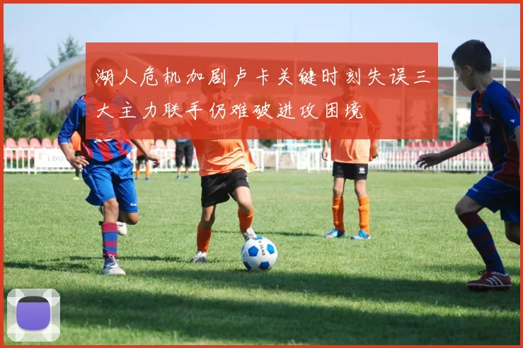 湖人危机加剧卢卡关键时刻失误三大主力联手仍难破进攻困境